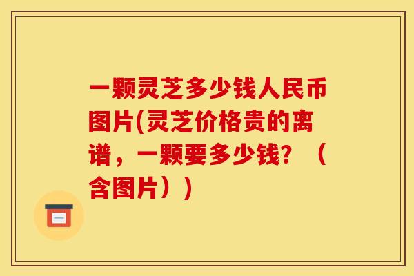 一颗灵芝多少钱人民币图片(灵芝价格贵的离谱,一颗要多少钱?(含图片)) 一颗灵芝多少钱人民币图片(灵芝价格贵的离谱,一颗要多少钱?(含图片))