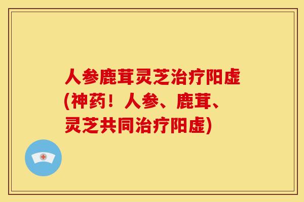 人参鹿茸灵芝阳虚(神药!人参、鹿茸、灵芝共同阳虚) 人参鹿茸灵芝阳虚(神药!人参、鹿茸、灵芝共同阳虚)