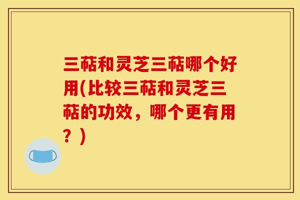三萜和灵芝三萜哪个好用(比较三萜和灵芝三萜的功效,哪个更有用?) 三萜和灵芝三萜哪个好用(比较三萜和灵芝三萜的功效,哪个更有用?)