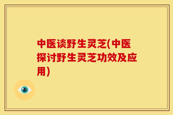 中医谈野生灵芝(中医探讨野生灵芝功效及应用)