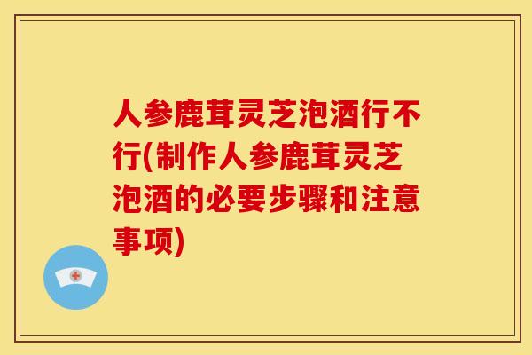 人参鹿茸灵芝泡酒行不行(制作人参鹿茸灵芝泡酒的必要步骤和注意事项) 人参鹿茸灵芝泡酒行不行(制作人参鹿茸灵芝泡酒的必要步骤和注意事项)