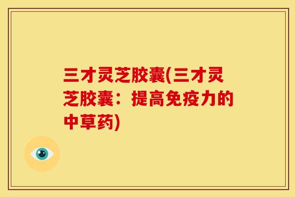 三才灵芝胶囊(三才灵芝胶囊:提高免疫力的中草药) 三才灵芝胶囊(三才灵芝胶囊:提高免疫力的中草药)