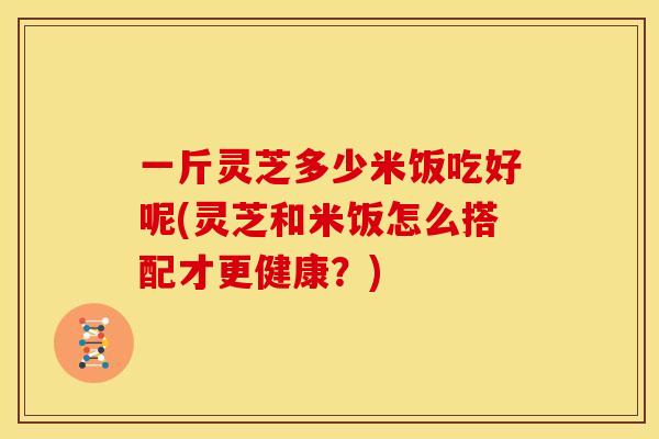 一斤灵芝多少米饭吃好呢(灵芝和米饭怎么搭配才更健康?) 一斤灵芝多少米饭吃好呢(灵芝和米饭怎么搭配才更健康?)