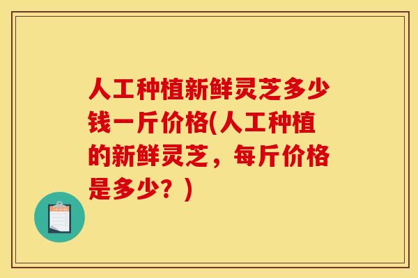 人工种植新鲜灵芝多少钱一斤价格(人工种植的新鲜灵芝,每斤价格是多少?) 人工种植新鲜灵芝多少钱一斤价格(人工种植的新鲜灵芝,每斤价格是多少?)