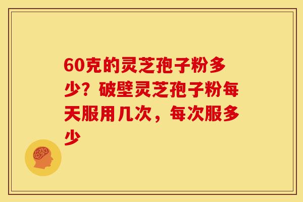 60克的灵芝孢子粉多少?破壁灵芝孢子粉每天服用几次,每次服多少 60克的灵芝孢子粉多少?破壁灵芝孢子粉每天服用几次,每次服多少
