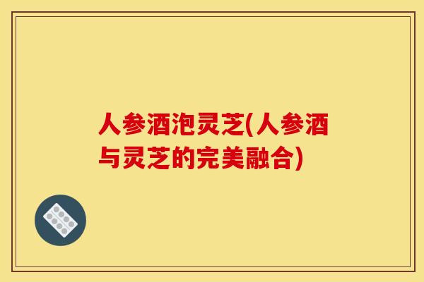 人参酒泡灵芝(人参酒与灵芝的完美融合) 人参酒泡灵芝(人参酒与灵芝的完美融合)