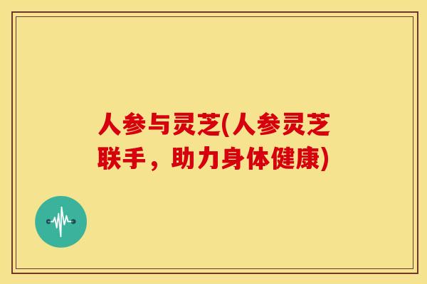 人参与灵芝(人参灵芝联手,助力身体健康) 人参与灵芝(人参灵芝联手,助力身体健康)