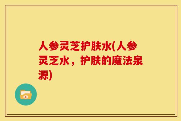 人参灵芝护肤水(人参灵芝水,护肤的魔法泉源) 人参灵芝护肤水(人参灵芝水,护肤的魔法泉源)