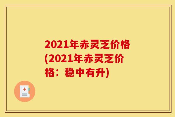 2021年赤灵芝价格(2021年赤灵芝价格:稳中有升) 2021年赤灵芝价格(2021年赤灵芝价格:稳中有升)