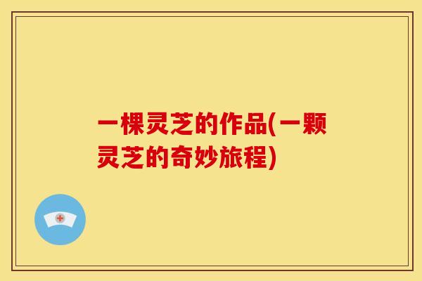 一棵灵芝的作品(一颗灵芝的奇妙旅程) 一棵灵芝的作品(一颗灵芝的奇妙旅程)