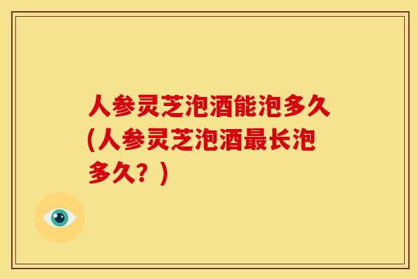 人参灵芝泡酒能泡多久(人参灵芝泡酒长泡多久?) 人参灵芝泡酒能泡多久(人参灵芝泡酒长泡多久?)