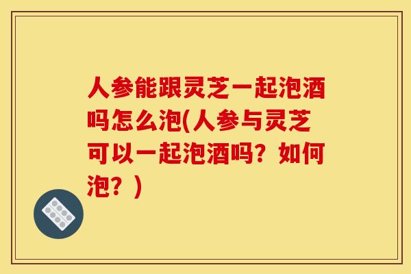 人参能跟灵芝一起泡酒吗怎么泡(人参与灵芝可以一起泡酒吗？如何泡？)