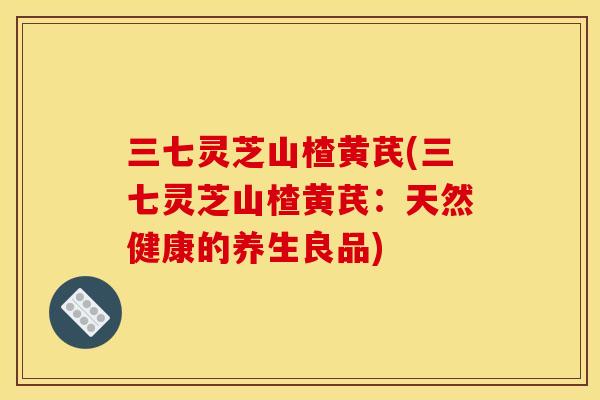 三七灵芝山楂黄芪(三七灵芝山楂黄芪:天然健康的养生良品) 三七灵芝山楂黄芪(三七灵芝山楂黄芪:天然健康的养生良品)
