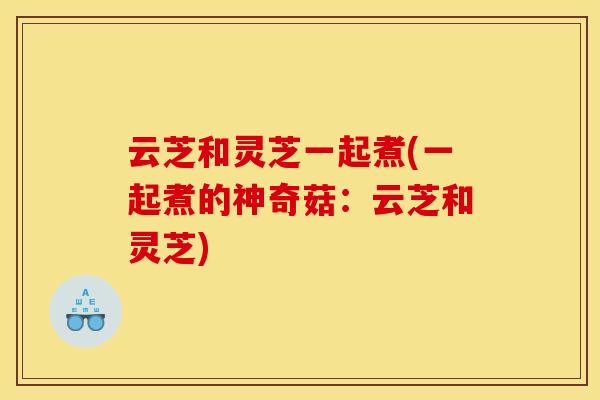 云芝和灵芝一起煮(一起煮的神奇菇:云芝和灵芝) 云芝和灵芝一起煮(一起煮的神奇菇:云芝和灵芝)