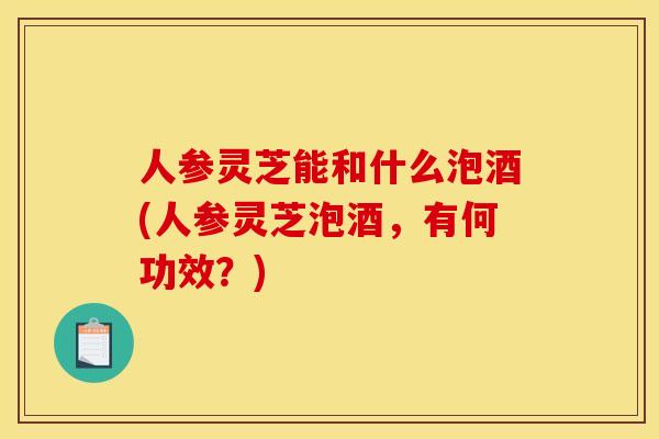 人参灵芝能和什么泡酒(人参灵芝泡酒,有何功效?) 人参灵芝能和什么泡酒(人参灵芝泡酒,有何功效?)