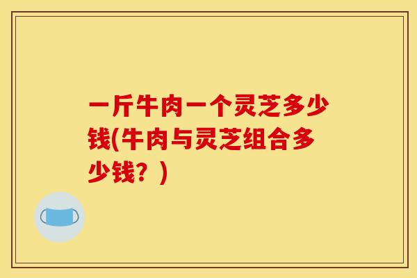 一斤牛肉一个灵芝多少钱(牛肉与灵芝组合多少钱?) 一斤牛肉一个灵芝多少钱(牛肉与灵芝组合多少钱?)