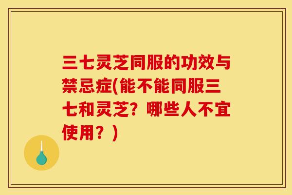 三七灵芝同服的功效与禁忌症(能不能同服三七和灵芝？哪些人不宜使用？)