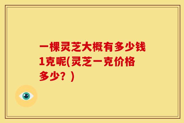 一棵灵芝大概有多少钱1克呢(灵芝一克价格多少？)