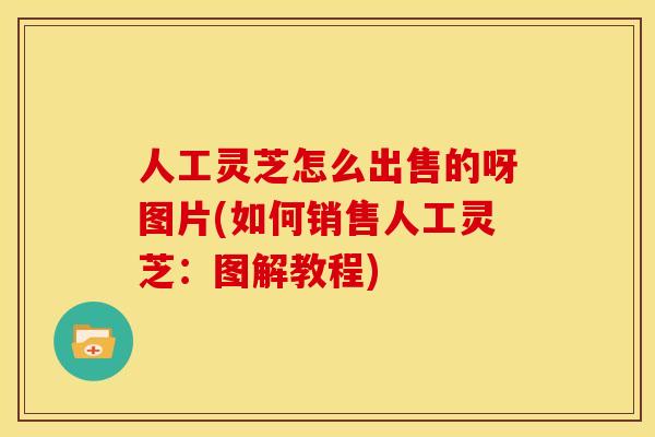 人工灵芝怎么出售的呀图片(如何销售人工灵芝:图解教程) 人工灵芝怎么出售的呀图片(如何销售人工灵芝:图解教程)