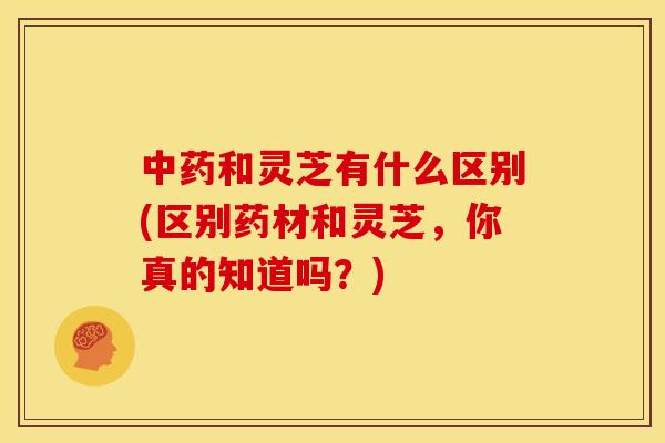 和灵芝有什么区别(区别药材和灵芝,你真的知道吗?) 和灵芝有什么区别(区别药材和灵芝,你真的知道吗?)