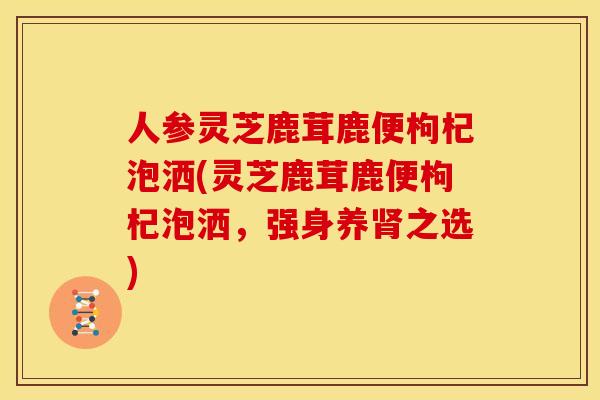 人参灵芝鹿茸鹿便枸杞泡洒(灵芝鹿茸鹿便枸杞泡洒,强身养之选) 人参灵芝鹿茸鹿便枸杞泡洒(灵芝鹿茸鹿便枸杞泡洒,强身养之选)