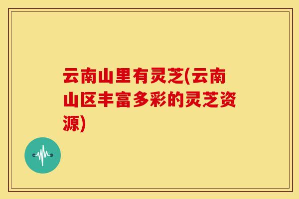 云南山里有灵芝(云南山区丰富多彩的灵芝资源) 云南山里有灵芝(云南山区丰富多彩的灵芝资源)