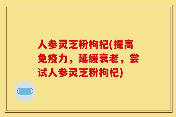 人参灵芝粉枸杞(提高免疫力,延缓,尝试人参灵芝粉枸杞) 人参灵芝粉枸杞(提高免疫力,延缓,尝试人参灵芝粉枸杞)
