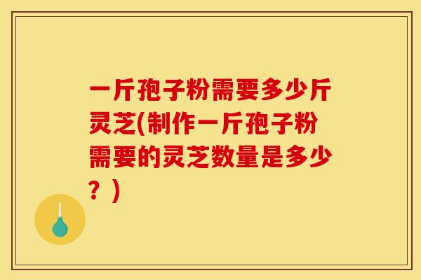 一斤孢子粉需要多少斤灵芝(制作一斤孢子粉需要的灵芝数量是多少?) 一斤孢子粉需要多少斤灵芝(制作一斤孢子粉需要的灵芝数量是多少?)