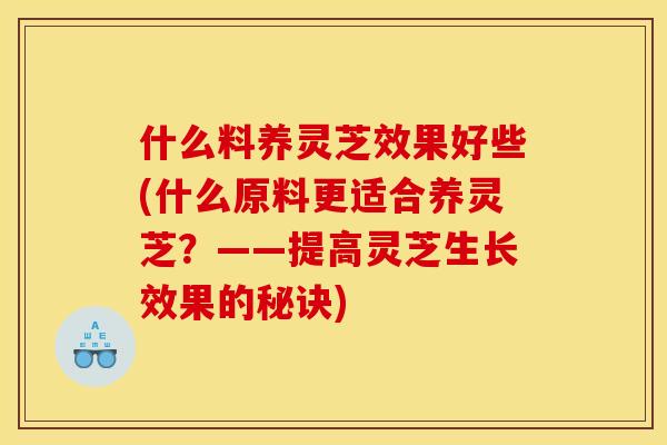 什么料养灵芝效果好些(什么原料更适合养灵芝?——提高灵芝生长效果的秘诀) 什么料养灵芝效果好些(什么原料更适合养灵芝?——提高灵芝生长效果的秘诀)