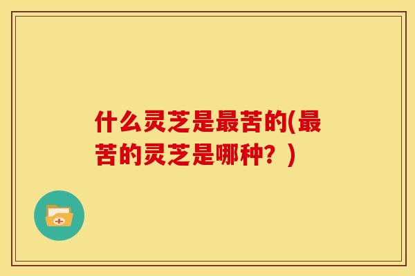 什么灵芝是苦的(苦的灵芝是哪种?) 什么灵芝是苦的(苦的灵芝是哪种?)