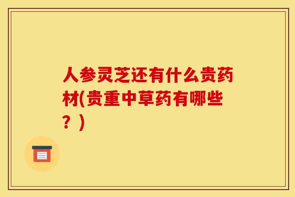 人参灵芝还有什么贵药材(贵重中草药有哪些?) 人参灵芝还有什么贵药材(贵重中草药有哪些?)