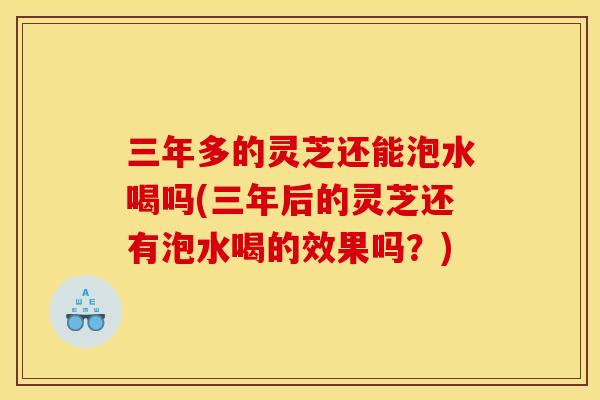 三年多的灵芝还能泡水喝吗(三年后的灵芝还有泡水喝的效果吗?) 三年多的灵芝还能泡水喝吗(三年后的灵芝还有泡水喝的效果吗?)