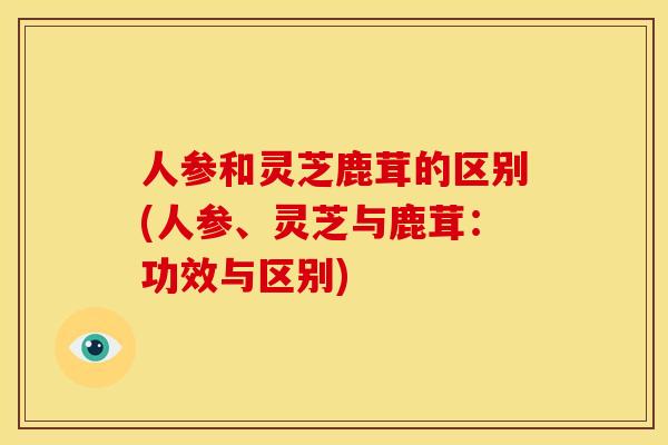 人参和灵芝鹿茸的区别(人参、灵芝与鹿茸:功效与区别) 人参和灵芝鹿茸的区别(人参、灵芝与鹿茸:功效与区别)
