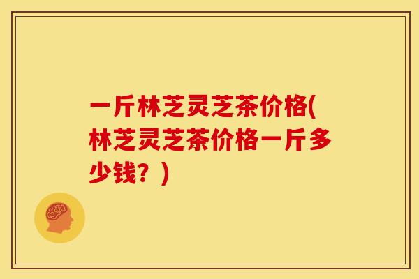 一斤林芝灵芝茶价格(林芝灵芝茶价格一斤多少钱？)