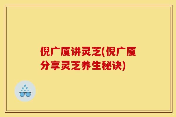倪广厦讲灵芝(倪广厦分享灵芝养生秘诀) 倪广厦讲灵芝(倪广厦分享灵芝养生秘诀)