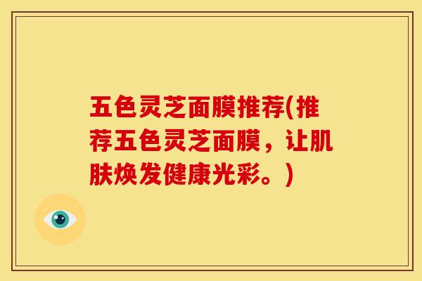 五色灵芝面膜推荐(推荐五色灵芝面膜,让焕发健康光彩。) 五色灵芝面膜推荐(推荐五色灵芝面膜,让焕发健康光彩。)