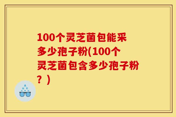 100个灵芝菌包能采多少孢子粉(100个灵芝菌包含多少孢子粉?) 100个灵芝菌包能采多少孢子粉(100个灵芝菌包含多少孢子粉?)
