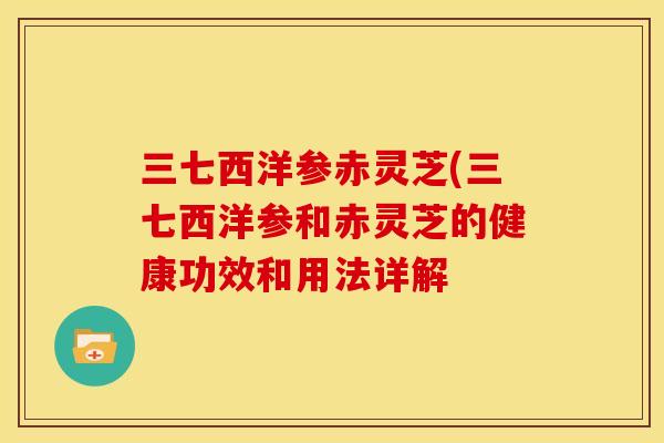 三七西洋参赤灵芝(三七西洋参和赤灵芝的健康功效和用法详解 三七西洋参赤灵芝(三七西洋参和赤灵芝的健康功效和用法详解