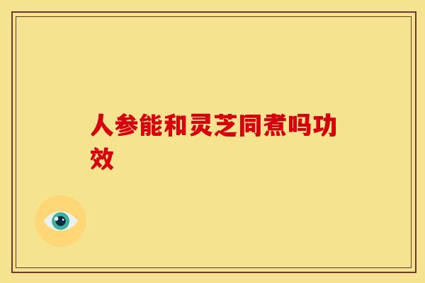 人参能和灵芝同煮吗功效 人参能和灵芝同煮吗功效
