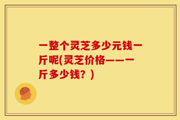 一整个灵芝多少元钱一斤呢(灵芝价格——一斤多少钱?) 一整个灵芝多少元钱一斤呢(灵芝价格——一斤多少钱?)