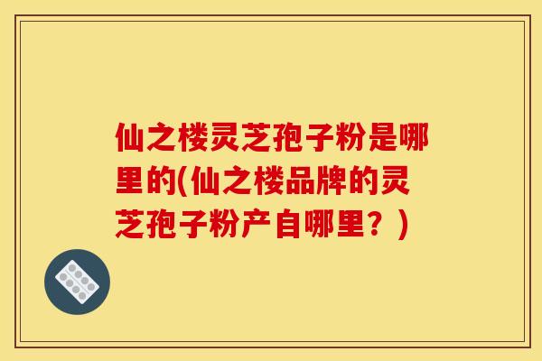 仙之楼灵芝孢子粉是哪里的(仙之楼品牌的灵芝孢子粉产自哪里?) 仙之楼灵芝孢子粉是哪里的(仙之楼品牌的灵芝孢子粉产自哪里?)
