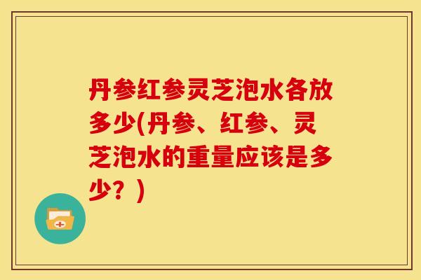 丹参红参灵芝泡水各放多少(丹参、红参、灵芝泡水的重量应该是多少?) 丹参红参灵芝泡水各放多少(丹参、红参、灵芝泡水的重量应该是多少?)
