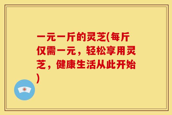 一元一斤的灵芝(每斤仅需一元,轻松享用灵芝,健康生活从此开始) 一元一斤的灵芝(每斤仅需一元,轻松享用灵芝,健康生活从此开始)