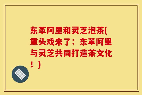 东革阿里和灵芝泡茶(重头戏来了:东革阿里与灵芝共同打造茶文化!) 东革阿里和灵芝泡茶(重头戏来了:东革阿里与灵芝共同打造茶文化!)