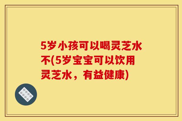 5岁小孩可以喝灵芝水不(5岁宝宝可以饮用灵芝水,有益健康) 5岁小孩可以喝灵芝水不(5岁宝宝可以饮用灵芝水,有益健康)