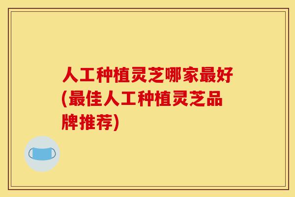 人工种植灵芝哪家好(佳人工种植灵芝品牌推荐) 人工种植灵芝哪家好(佳人工种植灵芝品牌推荐)
