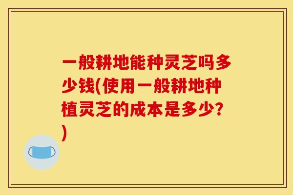一般耕地能种灵芝吗多少钱(使用一般耕地种植灵芝的成本是多少?) 一般耕地能种灵芝吗多少钱(使用一般耕地种植灵芝的成本是多少?)