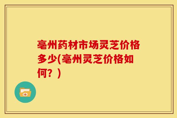 亳州药材市场灵芝价格多少(亳州灵芝价格如何?) 亳州药材市场灵芝价格多少(亳州灵芝价格如何?)