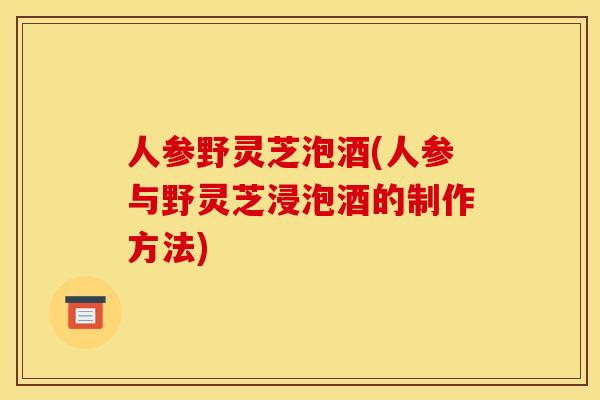 人参野灵芝泡酒(人参与野灵芝浸泡酒的制作方法) 人参野灵芝泡酒(人参与野灵芝浸泡酒的制作方法)