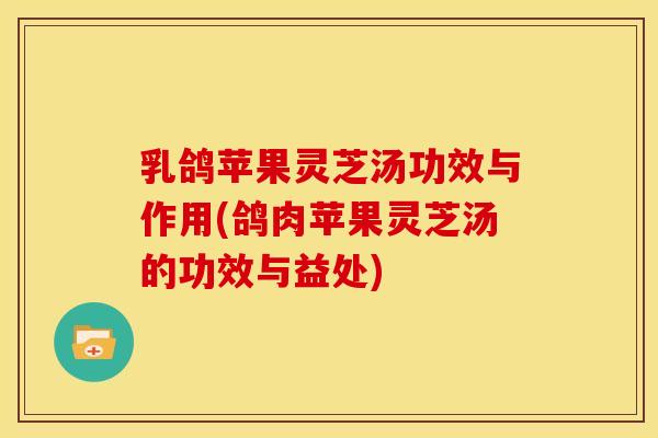 乳鸽苹果灵芝汤功效与作用(鸽肉苹果灵芝汤的功效与益处)